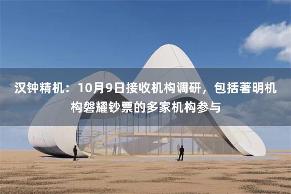 汉钟精机：10月9日接收机构调研，包括著明机构磐耀钞票的多家机构参与