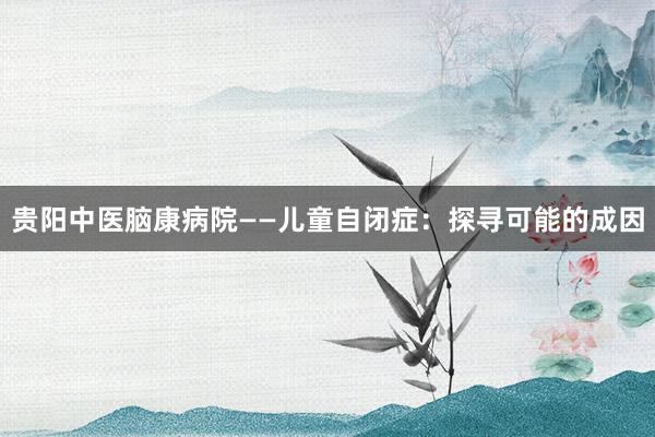 贵阳中医脑康病院——儿童自闭症：探寻可能的成因
