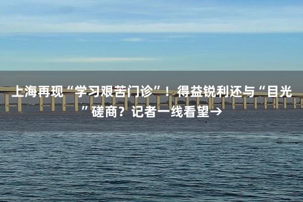 上海再现“学习艰苦门诊”！得益锐利还与“目光”磋商？记者一线看望→