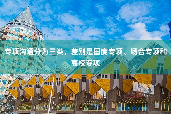 专项沟通分为三类，差别是国度专项、场合专项和高校专项