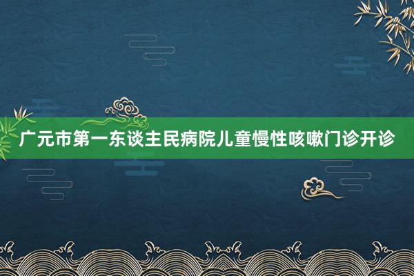 广元市第一东谈主民病院儿童慢性咳嗽门诊开诊