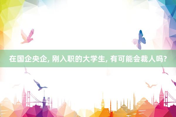 在国企央企, 刚入职的大学生, 有可能会裁人吗?