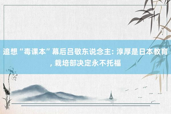 追想“毒课本”幕后吕敬东说念主: 淳厚是日本教育, 栽培部决定永不托福
