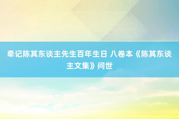 牵记陈其东谈主先生百年生日 八卷本《陈其东谈主文集》问世