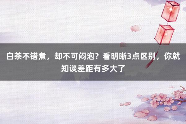 白茶不错煮，却不可闷泡？看明晰3点区别，你就知谈差距有多大了