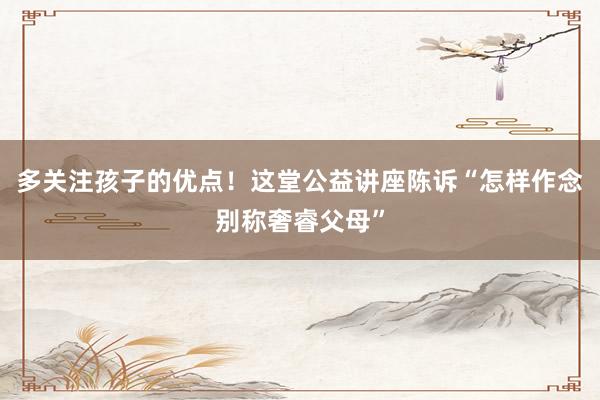 多关注孩子的优点！这堂公益讲座陈诉“怎样作念别称奢睿父母”