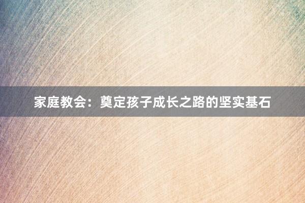 家庭教会：奠定孩子成长之路的坚实基石