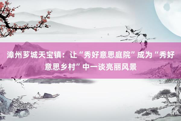 漳州芗城天宝镇：让“秀好意思庭院”成为“秀好意思乡村”中一谈亮丽风景