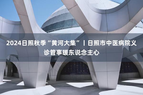 2024日照秋季“黄河大集”丨日照市中医病院义诊管事暖东说念主心