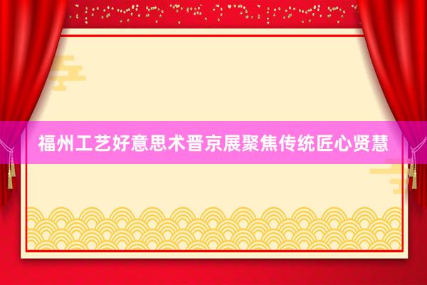 福州工艺好意思术晋京展聚焦传统匠心贤慧