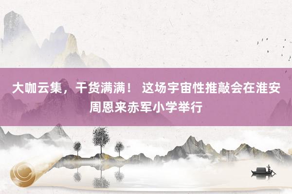 大咖云集，干货满满！ 这场宇宙性推敲会在淮安周恩来赤军小学举行