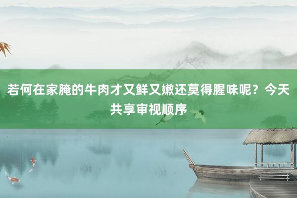 若何在家腌的牛肉才又鲜又嫩还莫得腥味呢？今天共享审视顺序