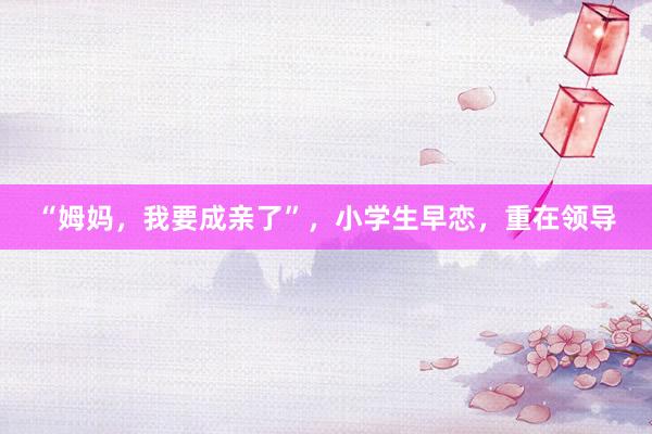 “姆妈，我要成亲了”，小学生早恋，重在领导