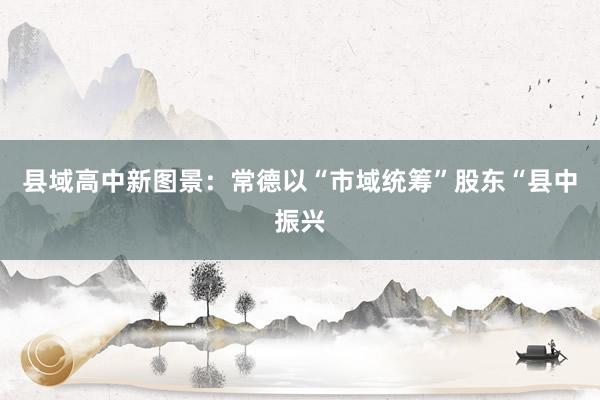 县域高中新图景：常德以“市域统筹”股东“县中振兴