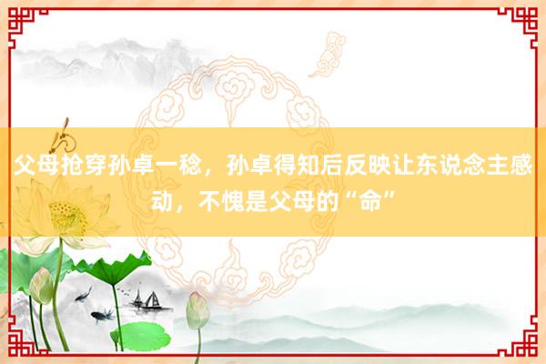 父母抢穿孙卓一稔，孙卓得知后反映让东说念主感动，不愧是父母的“命”