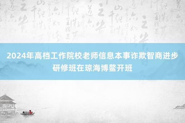 2024年高档工作院校老师信息本事诈欺智商进步研修班在琼海博鳌开班