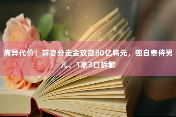 离异代价！前妻分走金玟哉80亿韩元，独自奉侍男儿，1家3口拆散