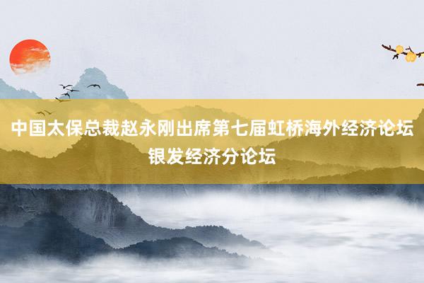 中国太保总裁赵永刚出席第七届虹桥海外经济论坛银发经济分论坛