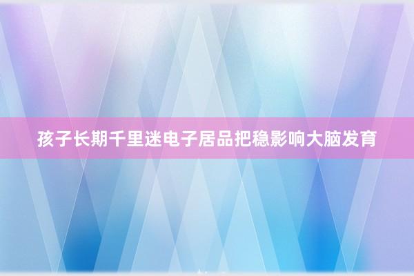 孩子长期千里迷电子居品把稳影响大脑发育
