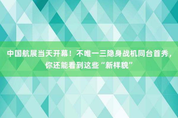 中国航展当天开幕！不唯一三隐身战机同台首秀，你还能看到这些“新样貌”