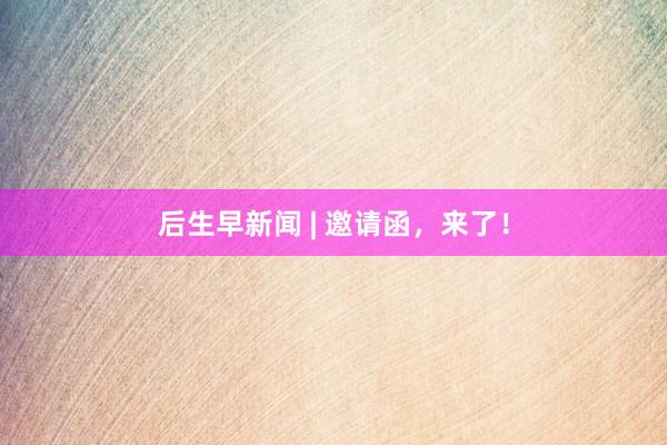 后生早新闻 | 邀请函，来了！
