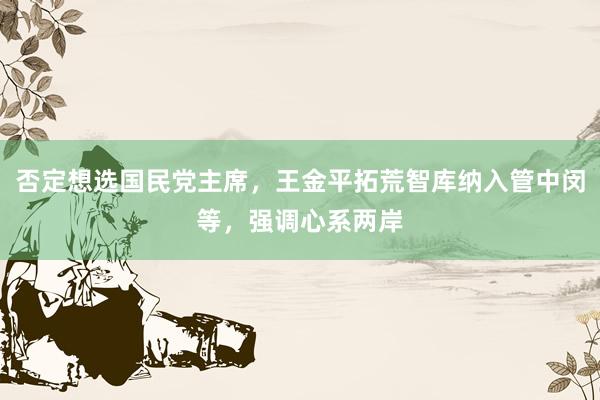 否定想选国民党主席，王金平拓荒智库纳入管中闵等，强调心系两岸