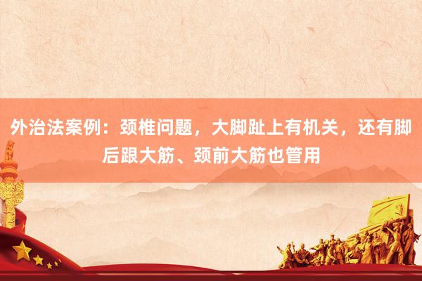 外治法案例：颈椎问题，大脚趾上有机关，还有脚后跟大筋、颈前大筋也管用