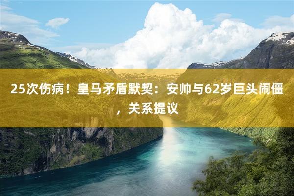 25次伤病！皇马矛盾默契：安帅与62岁巨头闹僵，关系提议