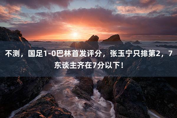 不测，国足1-0巴林首发评分，张玉宁只排第2，7东谈主齐在7分以下！