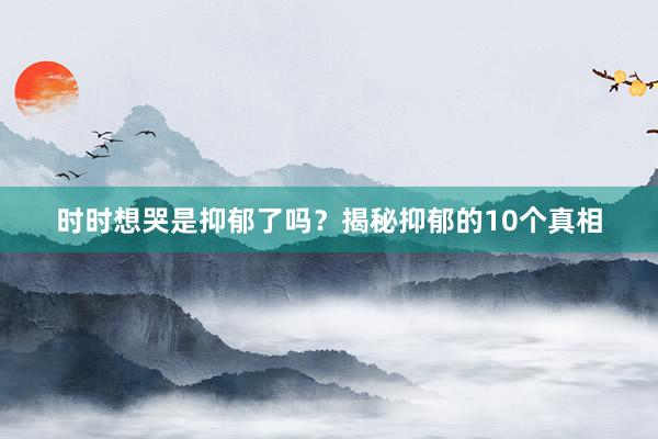 时时想哭是抑郁了吗?揭秘抑郁的10个真相