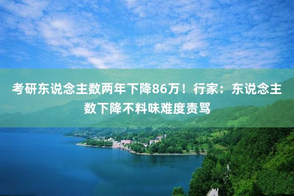 考研东说念主数两年下降86万！行家：东说念主数下降不料味难度责骂