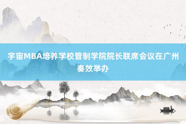 宇宙MBA培养学校管制学院院长联席会议在广州奏效举办