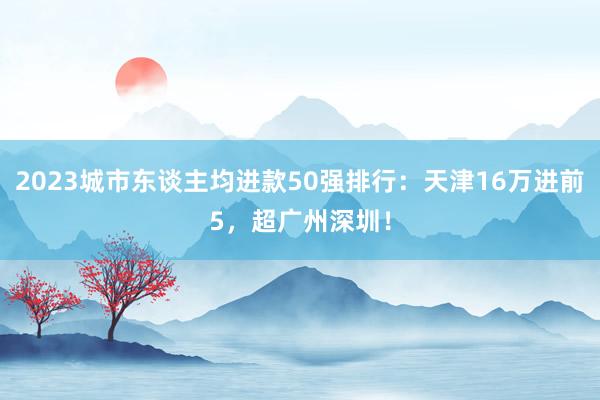 2023城市东谈主均进款50强排行：天津16万进前5，超广州深圳！