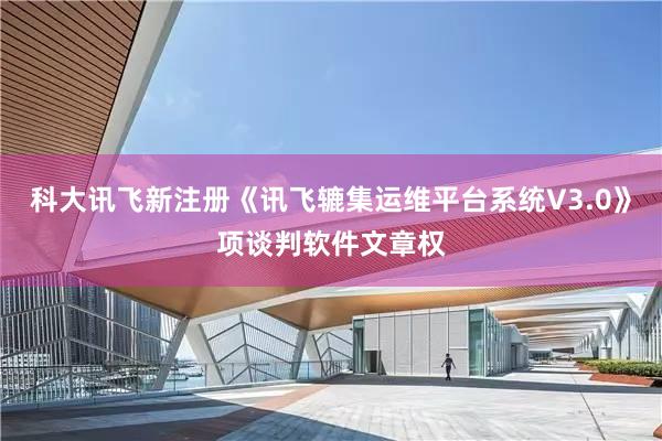 科大讯飞新注册《讯飞辘集运维平台系统V3.0》项谈判软件文章权