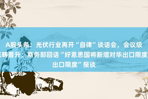 A股头条：光伏行业再开“自律”谈话会，会议级别和范畴晋升；商务部回话“好意思国将新增对华出口限度”报谈