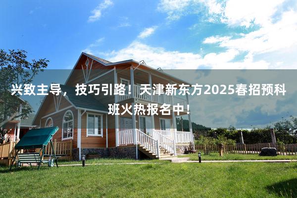 兴致主导，技巧引路！天津新东方2025春招预科班火热报名中！