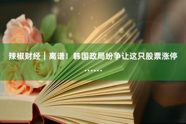 辣椒财经︱离谱！韩国政局纷争让这只股票涨停……