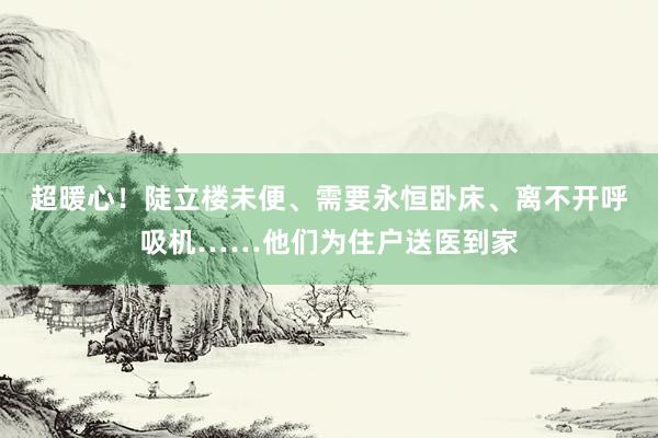 超暖心！陡立楼未便、需要永恒卧床、离不开呼吸机……他们为住户送医到家