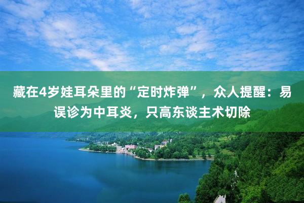 藏在4岁娃耳朵里的“定时炸弹”，众人提醒：易误诊为中耳炎，只高东谈主术切除
