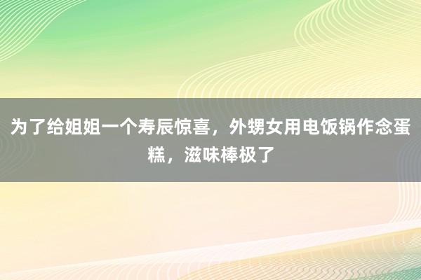 为了给姐姐一个寿辰惊喜，外甥女用电饭锅作念蛋糕，滋味棒极了