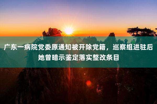 广东一病院党委原通知被开除党籍，巡察组进驻后她曾暗示鉴定落实整改条目