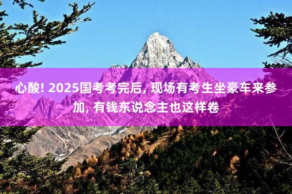 心酸! 2025国考考完后, 现场有考生坐豪车来参加, 有钱东说念主也这样卷