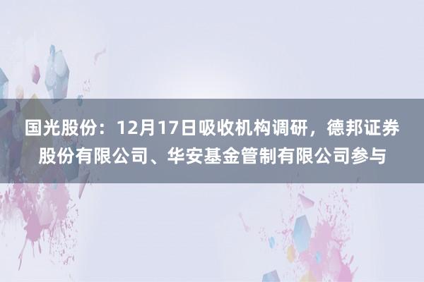 国光股份：12月17日吸收机构调研，德邦证券股份有限公司、华安基金管制有限公司参与