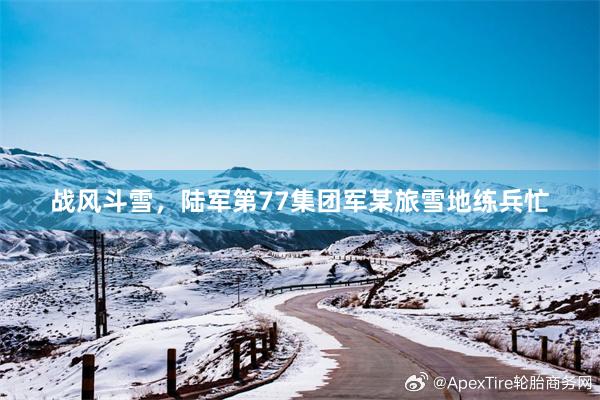 战风斗雪，陆军第77集团军某旅雪地练兵忙