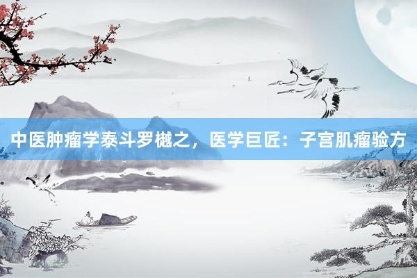 中医肿瘤学泰斗罗樾之，医学巨匠：子宫肌瘤验方